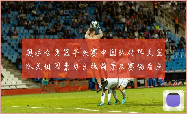 奥运会男篮半决赛中国队对阵美国队关键因素与出线前景及赛场看点