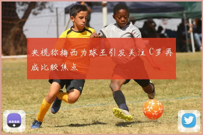 央视称梅西为球王引发关注 C罗再成比较焦点