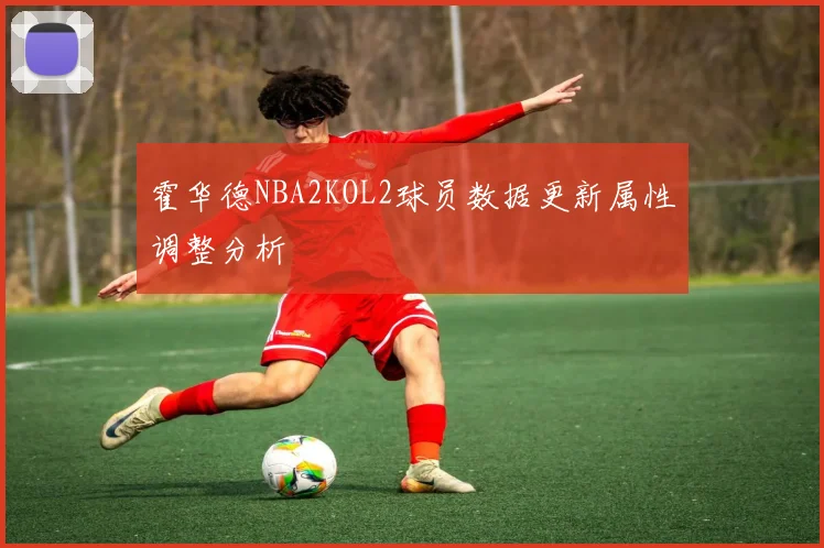 霍华德NBA2KOL2球员数据更新属性调整分析