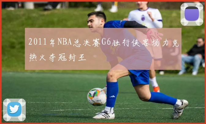 2011年NBA总决赛G6独行侠客场力克热火夺冠封王