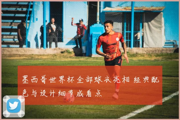 墨西哥世界杯全部球衣亮相 经典配色与设计细节成看点
