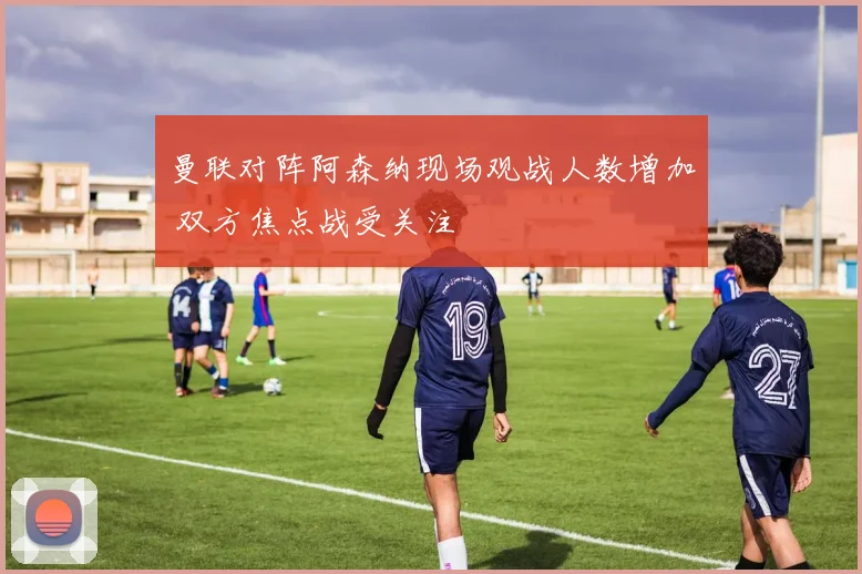 曼联对阵阿森纳现场观战人数增加 双方焦点战受关注