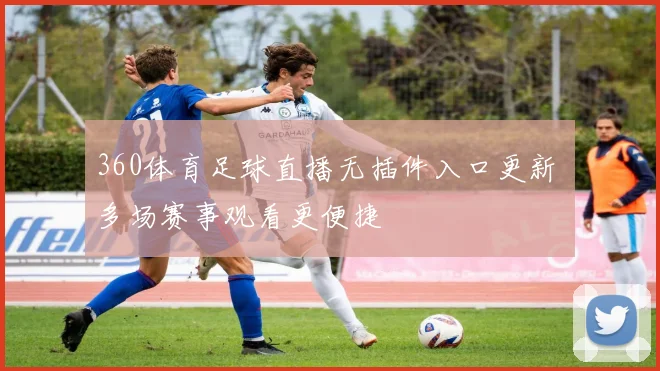 360体育足球直播无插件入口更新 多场赛事观看更便捷