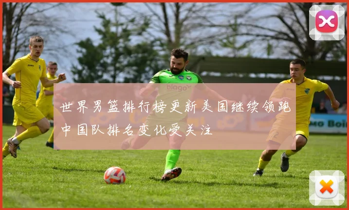 世界男篮排行榜更新美国继续领跑中国队排名变化受关注