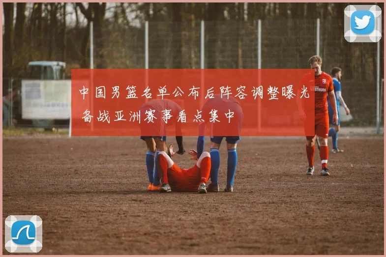 中国男篮名单公布后阵容调整曝光 备战亚洲赛事看点集中
