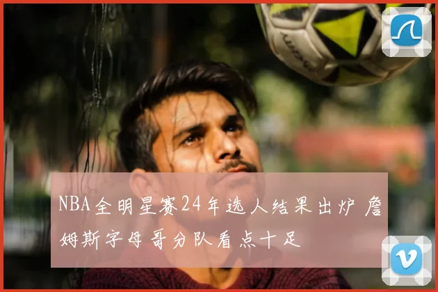NBA全明星赛24年选人结果出炉 詹姆斯字母哥分队看点十足