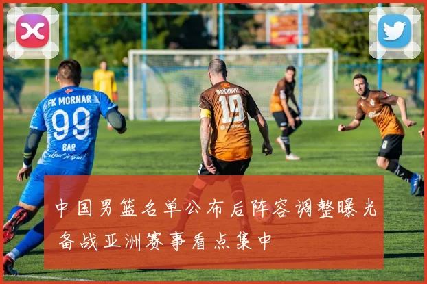 中国男篮名单公布后阵容调整曝光 备战亚洲赛事看点集中