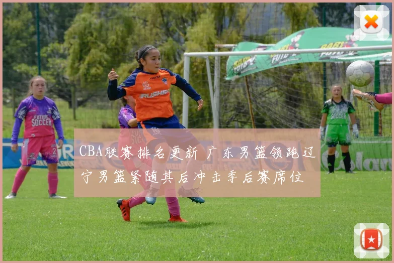 CBA联赛排名更新 广东男篮领跑辽宁男篮紧随其后冲击季后赛席位