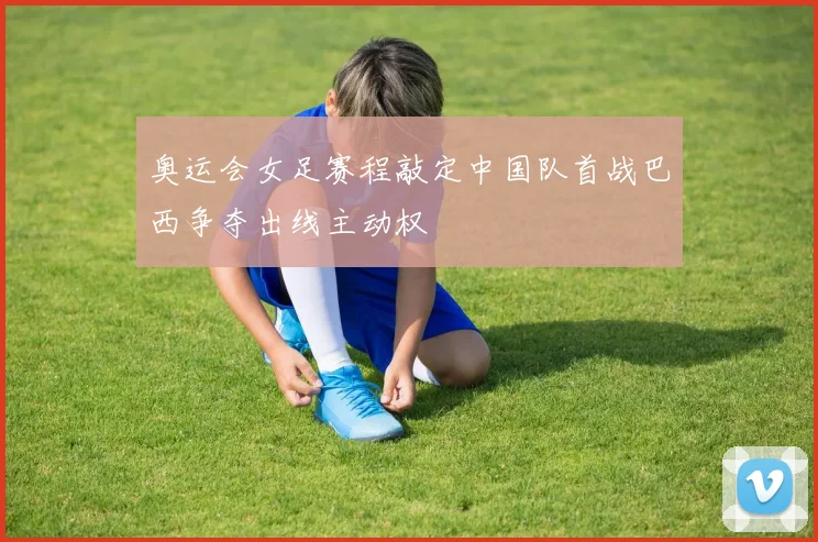 奥运会女足赛程敲定中国队首战巴西争夺出线主动权
