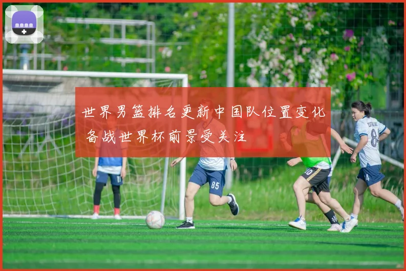 世界男篮排名更新中国队位置变化 备战世界杯前景受关注