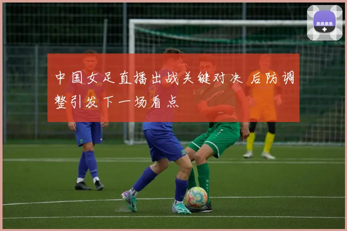 中国女足直播出战关键对决 后防调整引发下一场看点