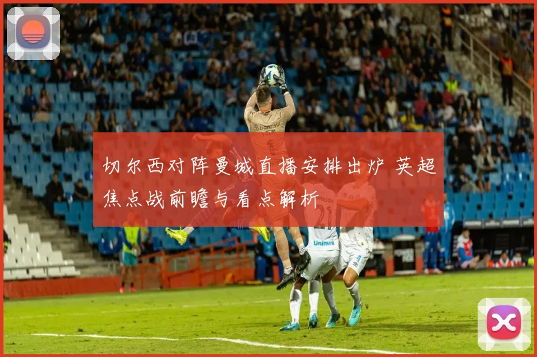 切尔西对阵曼城直播安排出炉 英超焦点战前瞻与看点解析