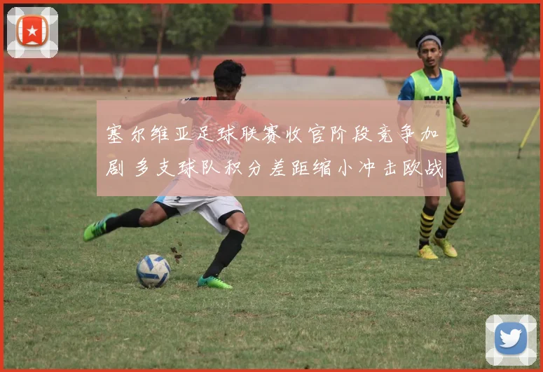 塞尔维亚足球联赛收官阶段竞争加剧 多支球队积分差距缩小冲击欧战席位