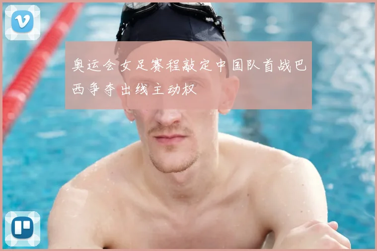 奥运会女足赛程敲定中国队首战巴西争夺出线主动权