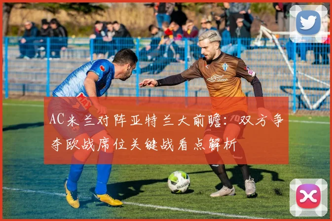 AC米兰对阵亚特兰大前瞻：双方争夺欧战席位关键战看点解析