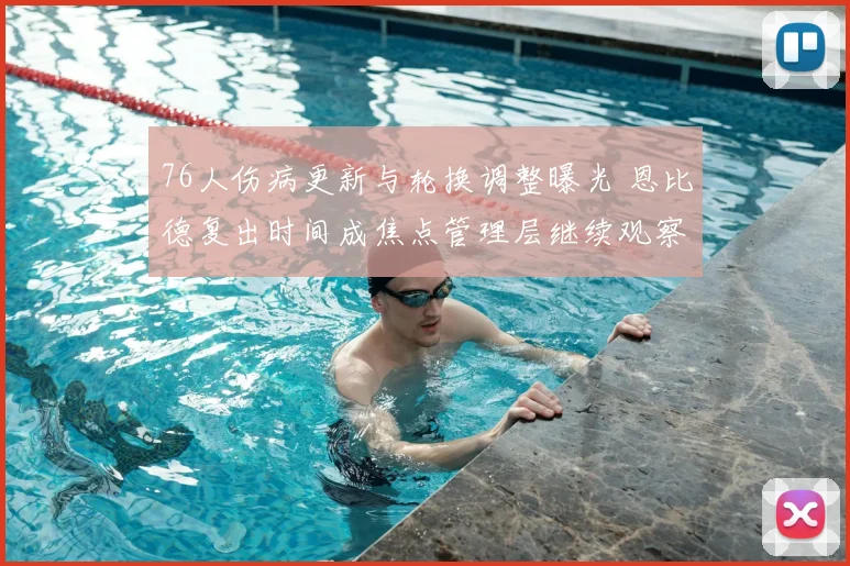 76人伤病更新与轮换调整曝光 恩比德复出时间成焦点管理层继续观察