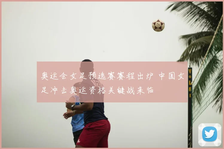 奥运会女足预选赛赛程出炉 中国女足冲击奥运资格关键战来临