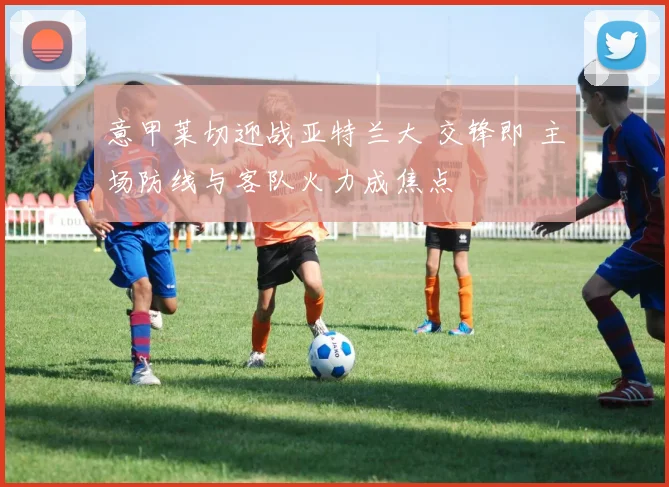 意甲莱切迎战亚特兰大 交锋即 主场防线与客队火力成焦点