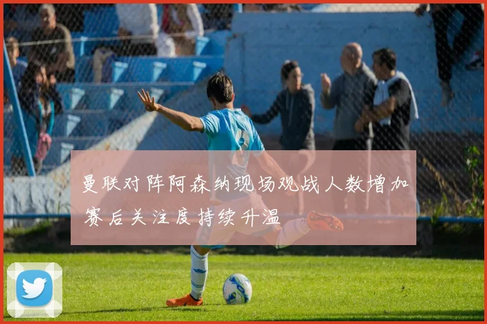 曼联对阵阿森纳现场观战人数增加 赛后关注度持续升温