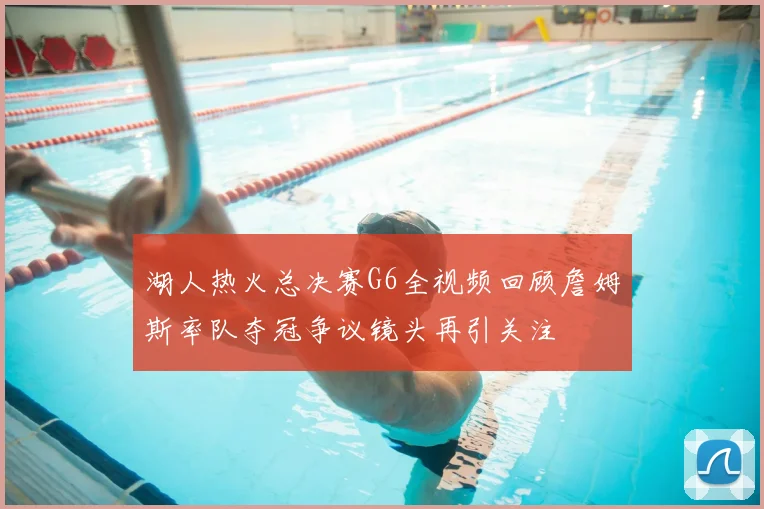 湖人热火总决赛G6全视频回顾詹姆斯率队夺冠争议镜头再引关注